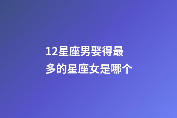 12星座男娶得最多的星座女是哪个-第1张-星座运势-玄机派