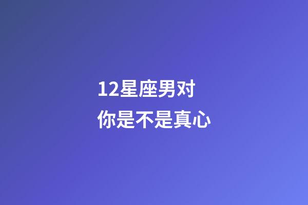 12星座男对你是不是真心-第1张-星座运势-玄机派
