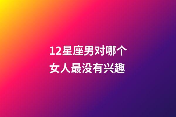 12星座男对哪个女人最没有兴趣-第1张-星座运势-玄机派