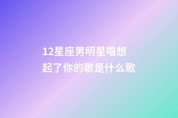 12星座男明星唱想起了你的歌是什么歌-第1张-星座运势-玄机派