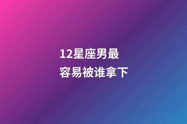 12星座男最容易被谁拿下-第1张-星座运势-玄机派