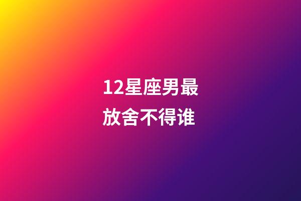 12星座男最放舍不得谁-第1张-星座运势-玄机派