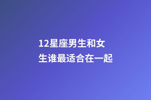 12星座男生和女生谁最适合在一起-第1张-星座运势-玄机派