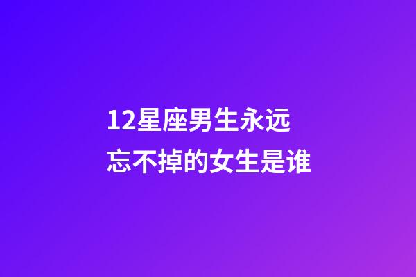 12星座男生永远忘不掉的女生是谁-第1张-星座运势-玄机派