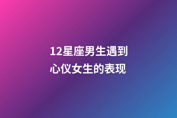 12星座男生遇到心仪女生的表现-第1张-星座运势-玄机派