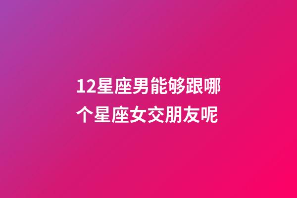 12星座男能够跟哪个星座女交朋友呢-第1张-星座运势-玄机派