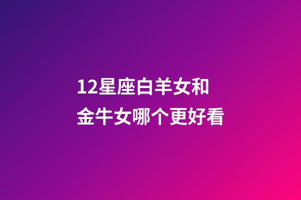 12星座白羊女和金牛女哪个更好看-第1张-星座运势-玄机派