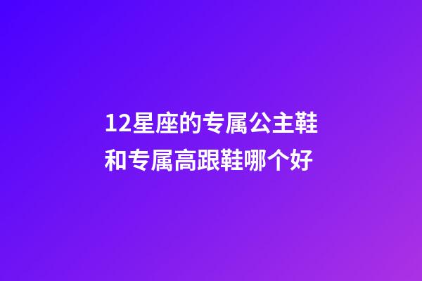 12星座的专属公主鞋和专属高跟鞋哪个好-第1张-星座运势-玄机派