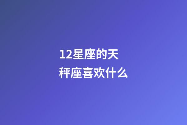 12星座的天秤座喜欢什么-第1张-星座运势-玄机派