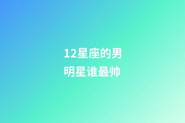 12星座的男明星谁最帅-第1张-星座运势-玄机派