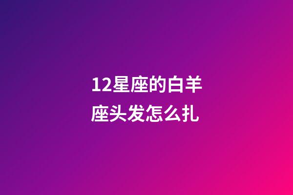 12星座的白羊座头发怎么扎-第1张-星座运势-玄机派