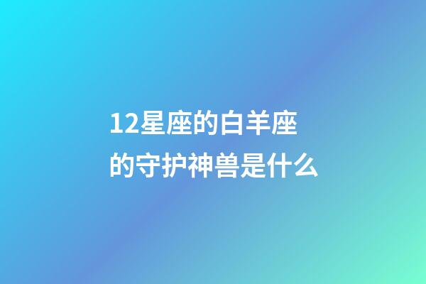 12星座的白羊座的守护神兽是什么-第1张-星座运势-玄机派