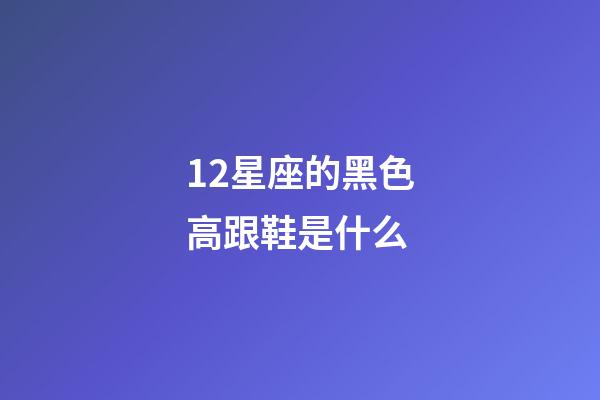 12星座的黑色高跟鞋是什么-第1张-星座运势-玄机派