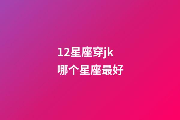 12星座穿jk哪个星座最好-第1张-星座运势-玄机派