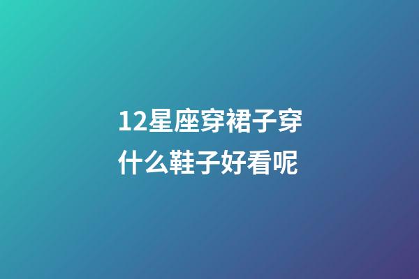 12星座穿裙子穿什么鞋子好看呢-第1张-星座运势-玄机派