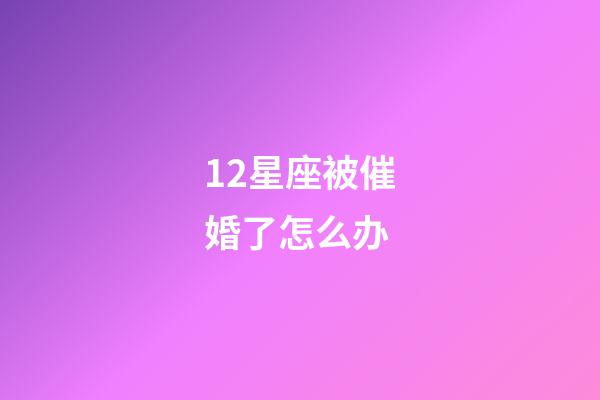 12星座被催婚了怎么办-第1张-星座运势-玄机派