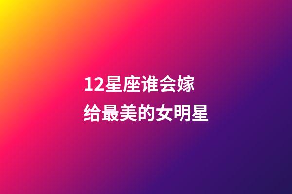 12星座谁会嫁给最美的女明星-第1张-星座运势-玄机派
