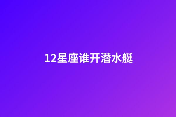 12星座谁开潜水艇-第1张-星座运势-玄机派