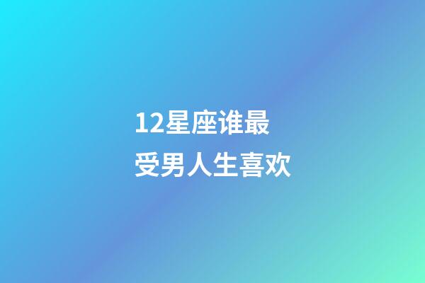 12星座谁最受男人生喜欢-第1张-星座运势-玄机派