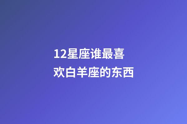 12星座谁最喜欢白羊座的东西-第1张-星座运势-玄机派
