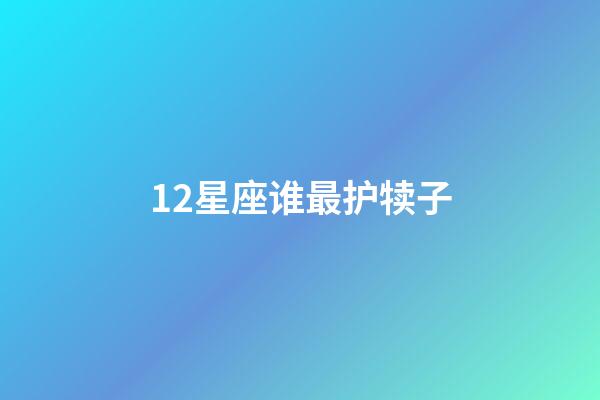 12星座谁最护犊子-第1张-星座运势-玄机派