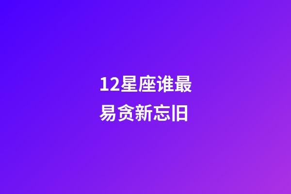 12星座谁最易贪新忘旧-第1张-星座运势-玄机派