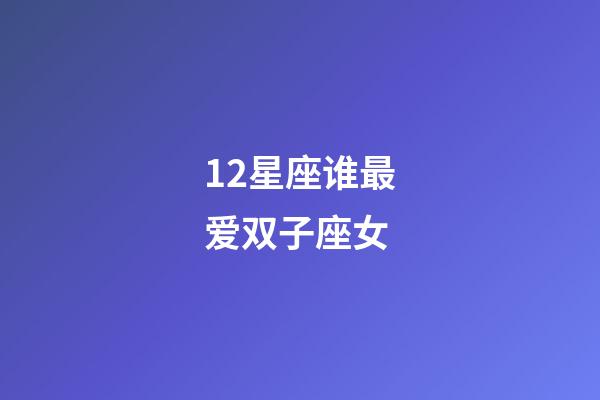 12星座谁最爱双子座女-第1张-星座运势-玄机派