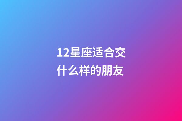 12星座适合交什么样的朋友-第1张-星座运势-玄机派