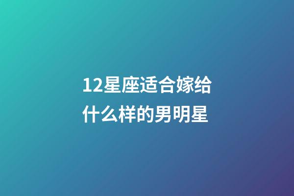 12星座适合嫁给什么样的男明星-第1张-星座运势-玄机派