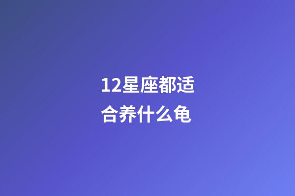12星座都适合养什么龟-第1张-星座运势-玄机派