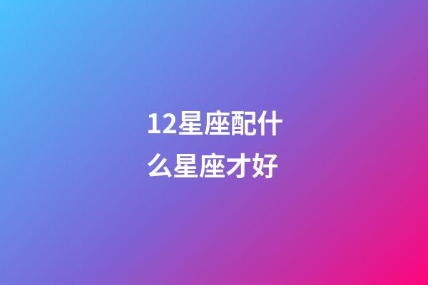 12星座配什么星座才好-第1张-星座运势-玄机派