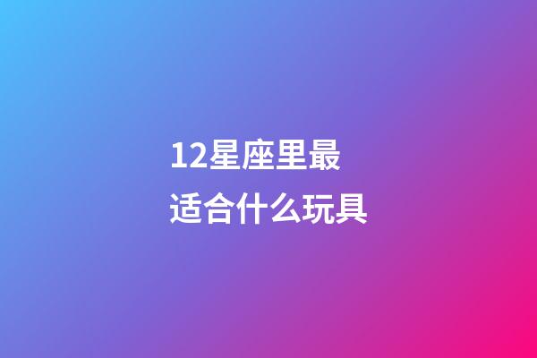12星座里最适合什么玩具-第1张-星座运势-玄机派