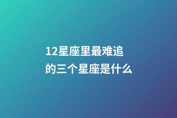 12星座里最难追的三个星座是什么-第1张-星座运势-玄机派