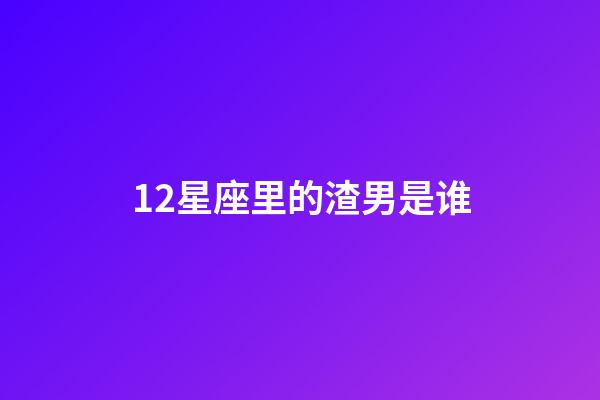 12星座里的渣男是谁-第1张-星座运势-玄机派