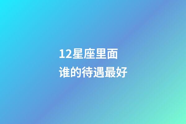12星座里面谁的待遇最好-第1张-星座运势-玄机派