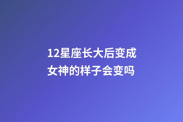 12星座长大后变成女神的样子会变吗-第1张-星座运势-玄机派
