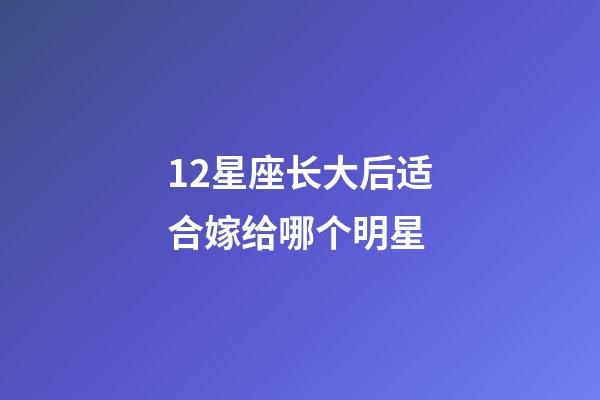 12星座长大后适合嫁给哪个明星-第1张-星座运势-玄机派