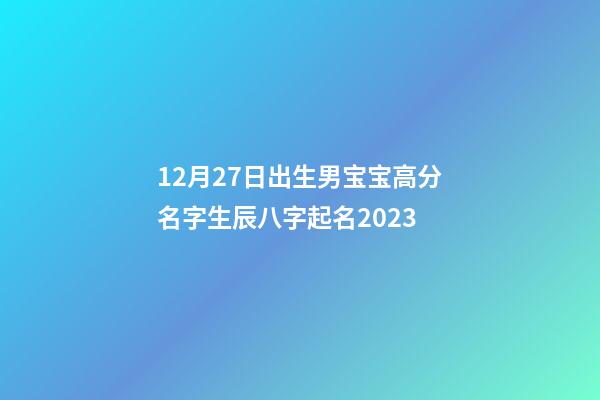 12月27日出生男宝宝高分名字生辰八字起名2023