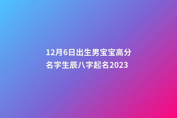 12月6日出生男宝宝高分名字生辰八字起名2023