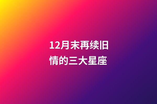 12月末再续旧情的三大星座-第1张-星座运势-玄机派