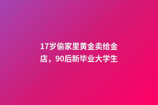 17岁偷家里黄金卖给金店，90后新毕业大学生-第1张-观点-玄机派