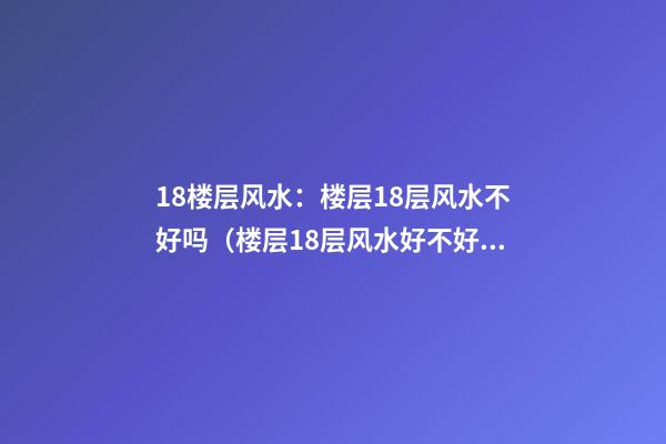 18楼层风水：楼层18层风水不好吗（楼层18层风水好不好）