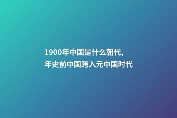 1900年中国是什么朝代,年史前中国跨入元中国时代-第1张-观点-玄机派