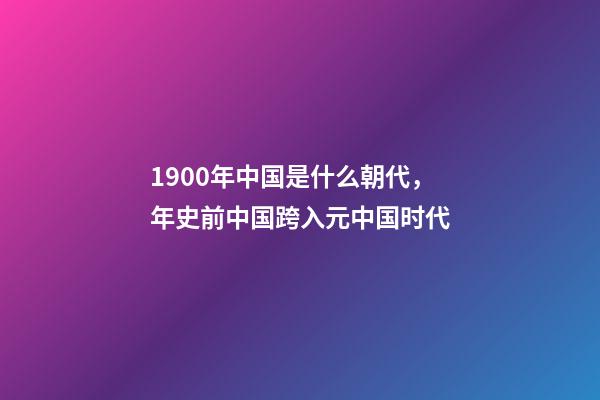 1900年中国是什么朝代，年史前中国跨入元中国时代-第1张-观点-玄机派