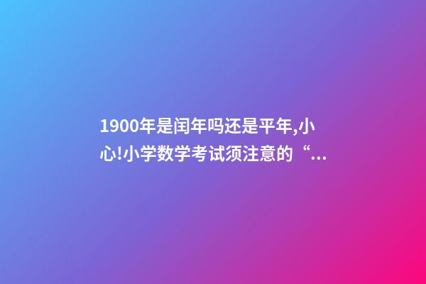 1900年是闰年吗还是平年,小心!小学数学考试须注意的“雷区”-第1张-观点-玄机派