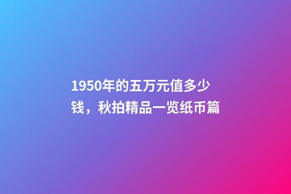 1950年的五万元值多少钱，秋拍精品一览纸币篇-第1张-观点-玄机派