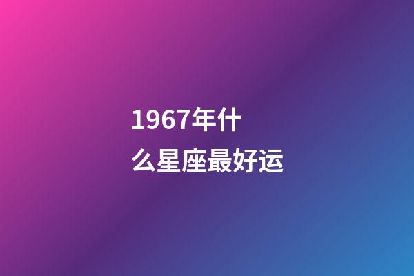 1967年什么星座最好运-第1张-星座运势-玄机派