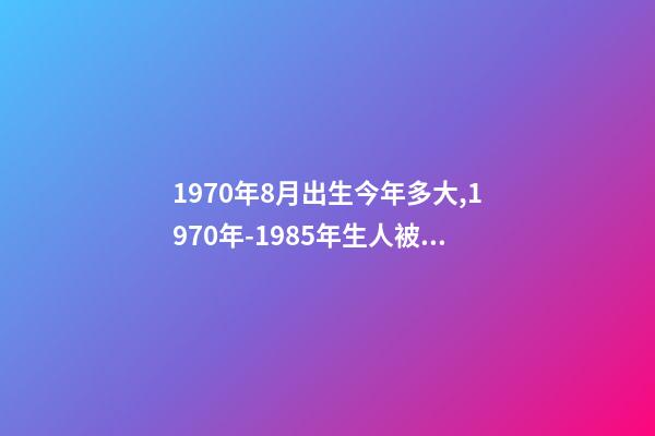 1970年8月出生今年多大,1970年-1985年生人被称“老人”-第1张-观点-玄机派