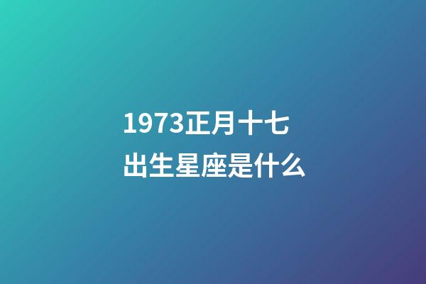 1973正月十七出生星座是什么-第1张-星座运势-玄机派