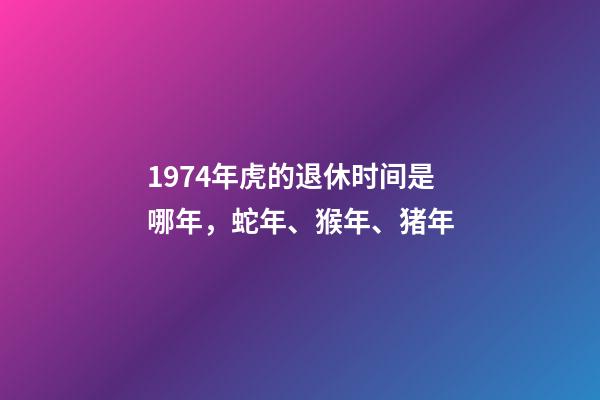 1974年虎的退休时间是哪年，蛇年、猴年、猪年